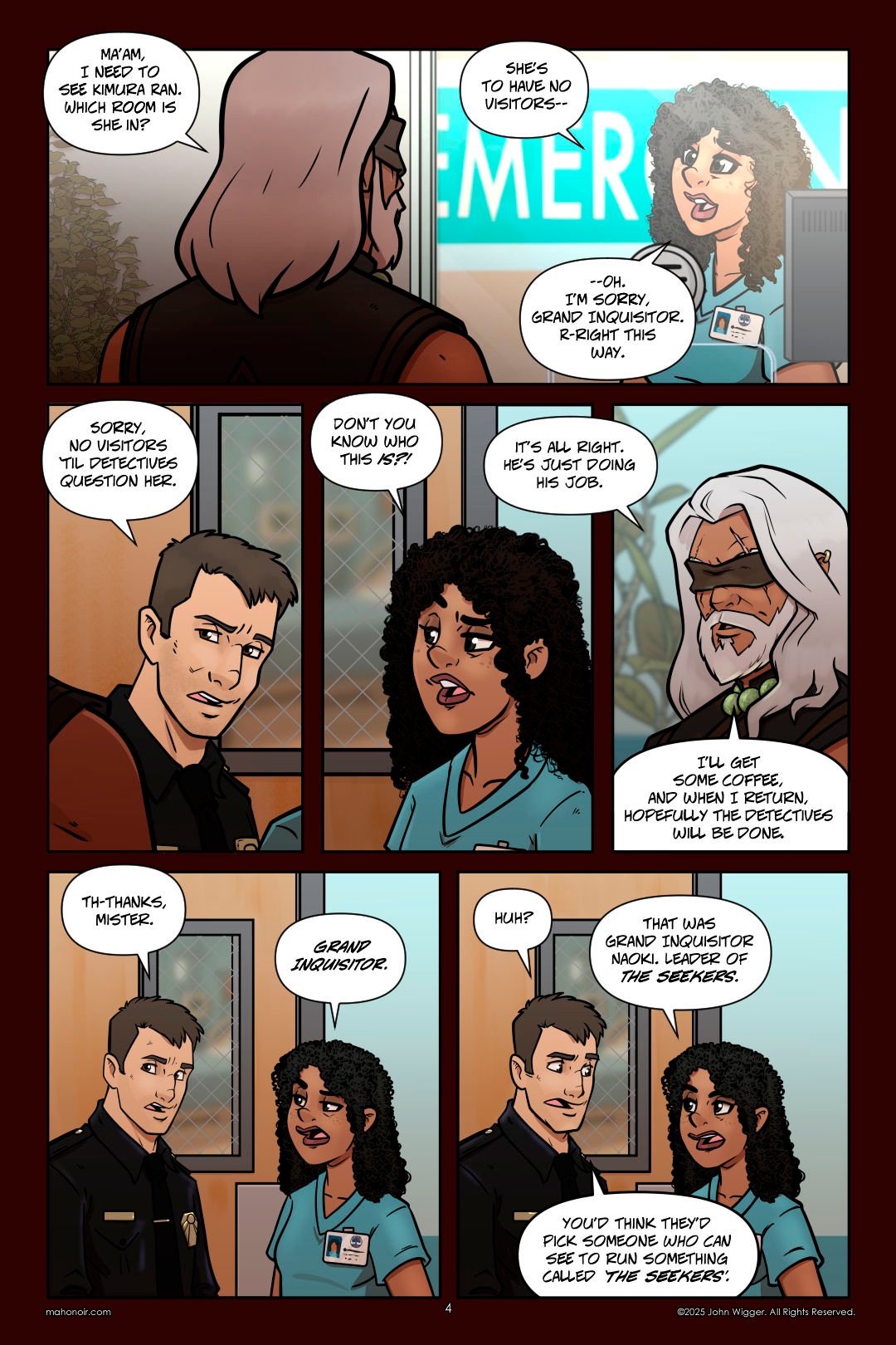 Panel 1 At a hospital reception desk, Naokiâ€“ a tall figure with long, white hair and a sleeveless coatâ€“ speaks to a curly-haired nurse in scrubs. At first, the nurse tries to deny his request, explaining there are no visitors allowed. Her demeanor changes quickly when she realizes he is the Grand Inquisitor, and she nervously agrees to help. The word "EMERGENCY" is partially visible on the wall behind them. Panel 2 A uniformed officer blocks Naoki and a nurse from entering a hospital room, stating no visitors are allowed until detectives have questioned the patient. A wired-glass door is visible behind him. Panel 3 The same nurse from earlier stands in the hospital hallway, looking incredulous as she defends Naoki. She gestures toward someone off-panel, her tone urgent and frustrated. A wired-glass window is behind her. Panel 4 Naoki, a calm older man with long white hair and a leather blindfold, speaks with quiet understanding. He wears a dark robe and a jade beaded necklace. In the background, hospital decor and large potted plants are softly visible as he prepares to leave to get coffee. Panel 5 A uniformed officer stands awkwardly beside the curly-haired nurse outside a hospital room. The officer looks flustered and uncertain, while the nurse corrects him with a pointed expression. A door with a wired-glass window is behind them. Panel 6 The uniformed officer and the curly-haired nurse continue talking in the hospital hallway. The officer looks puzzled, then makes a sarcastic remark. The nurse responds with a matter-of-fact expression. A wired-glass door is visible behind them.